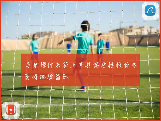 马尔穆什未获土耳其实质性报价冬窗将继续留队