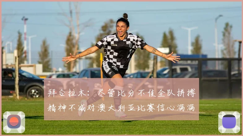 拜合拉木：尽管比分不佳全队拼搏精神不减对澳大利亚比赛信心满满期待进球