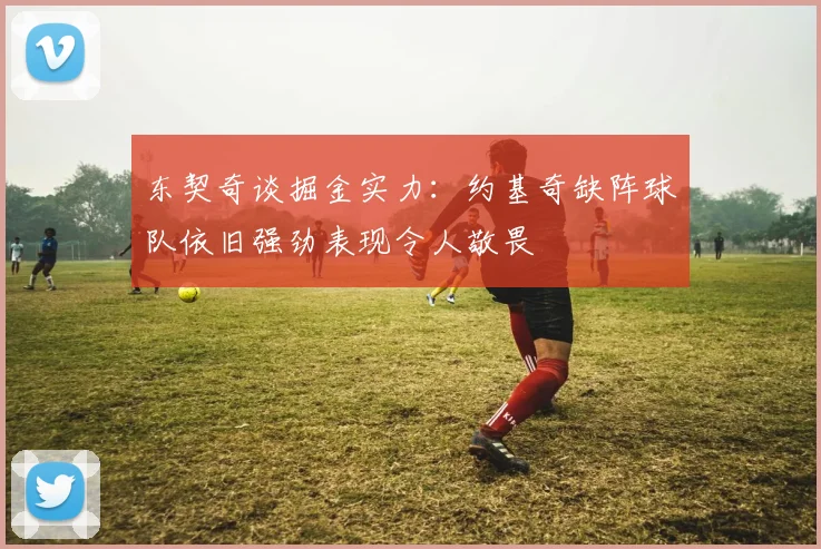 东契奇谈掘金实力：约基奇缺阵球队依旧强劲表现令人敬畏