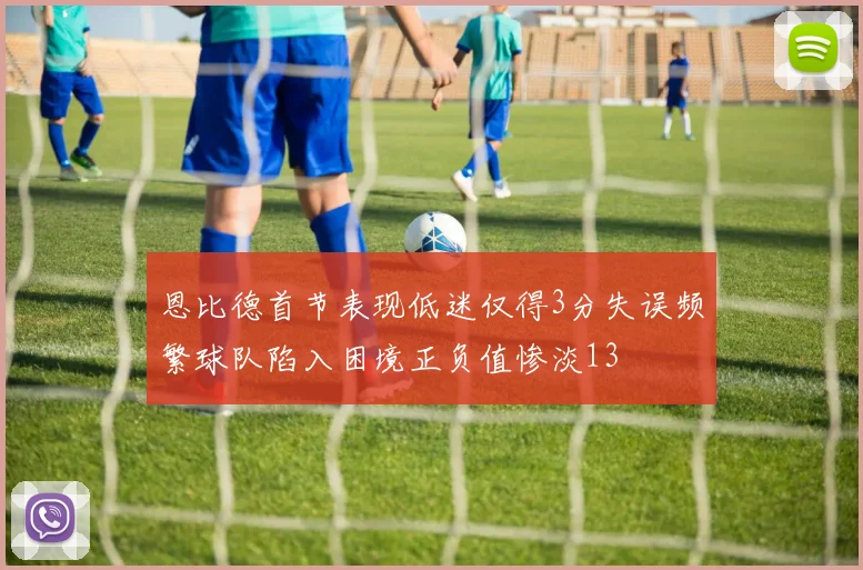 恩比德首节表现低迷仅得3分失误频繁球队陷入困境正负值惨淡13