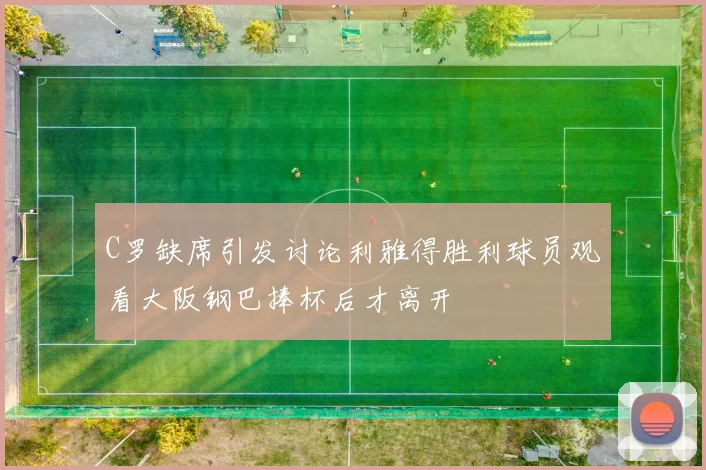 C罗缺席引发讨论利雅得胜利球员观看大阪钢巴捧杯后才离开