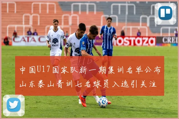 中国U17国家队新一期集训名单公布山东泰山青训七名球员入选引关注