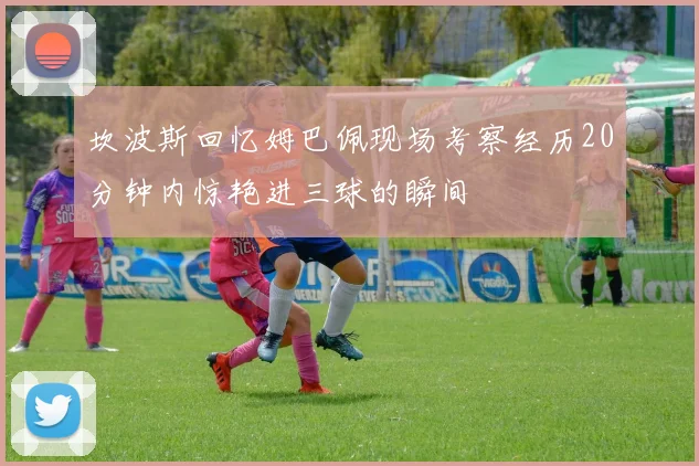 坎波斯回忆姆巴佩现场考察经历20分钟内惊艳进三球的瞬间